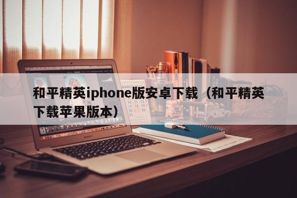 和平精英iphone版安卓下载（和平精英下载苹果版本）