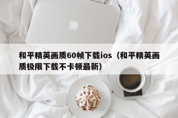 和平精英画质60帧下载ios（和平精英画质极限下载不卡顿最新）