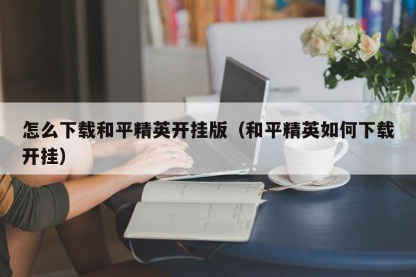 怎么下载和平精英开挂版（和平精英如何下载开挂）