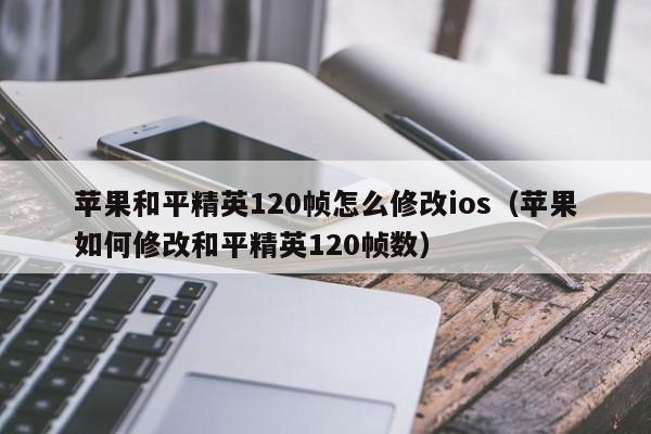 苹果和平精英120帧怎么修改ios（苹果如何修改和平精英120帧数）