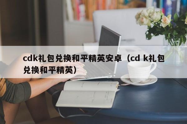 cdk礼包兑换和平精英安卓（cd k礼包兑换和平精英）